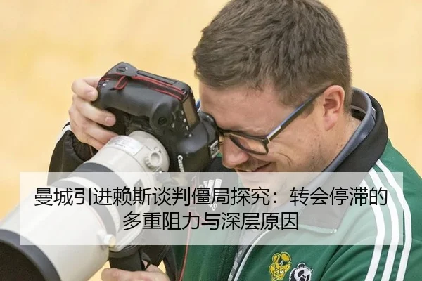 曼城引进赖斯谈判僵局探究：转会停滞的多重阻力与深层原因