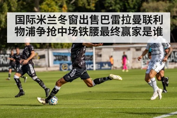 国际米兰冬窗出售巴雷拉曼联利物浦争抢中场铁腰最终赢家是谁